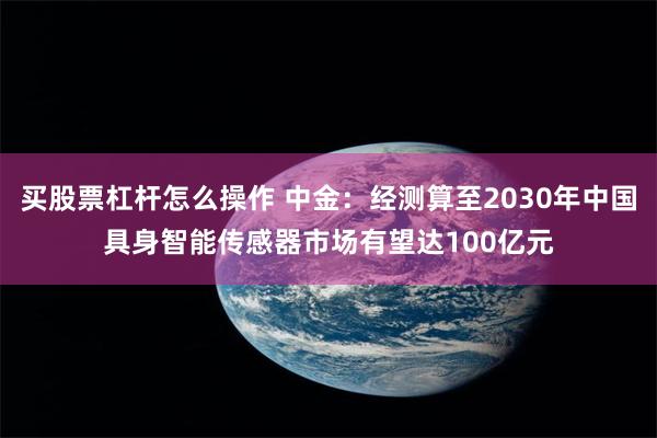 买股票杠杆怎么操作 中金：经测算至2030年中国具身智能传感器市场有望达100亿元