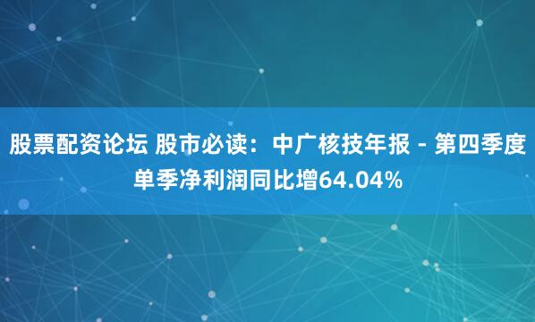 股票配资论坛 股市必读：中广核技年报 - 第四季度单季净利润同比增64.04%