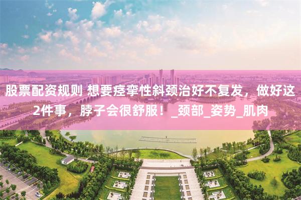 股票配资规则 想要痉挛性斜颈治好不复发，做好这2件事，脖子会很舒服！_颈部_姿势_肌肉