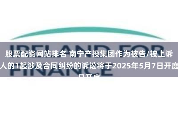 股票配资网站排名 南宁产投集团作为被告/被上诉人的1起涉及合同纠纷的诉讼将于2025年5月7日开庭