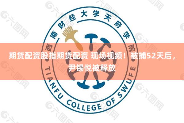 期货配资股指期货配资 现场视频！被捕52天后，尹锡悦被释放