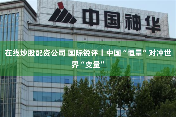在线炒股配资公司 国际锐评丨中国“恒量”对冲世界“变量”
