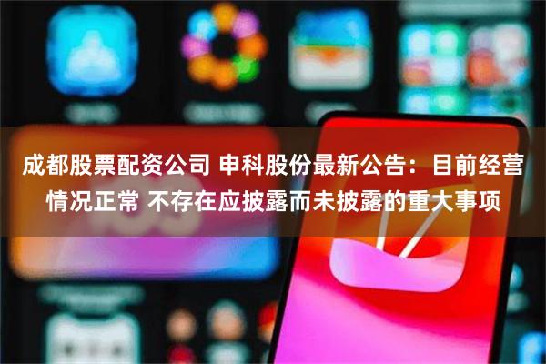 成都股票配资公司 申科股份最新公告：目前经营情况正常 不存在应披露而未披露的重大事项