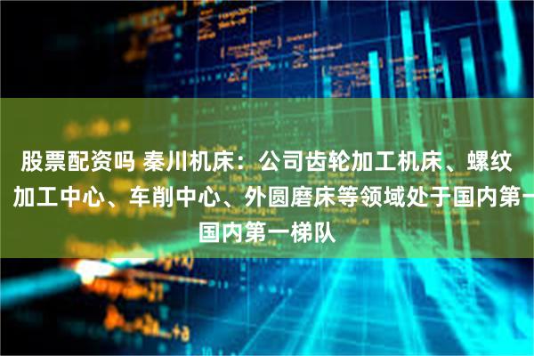 股票配资吗 秦川机床：公司齿轮加工机床、螺纹磨床、加工中心、车削中心、外圆磨床等领域处于国内第一梯队