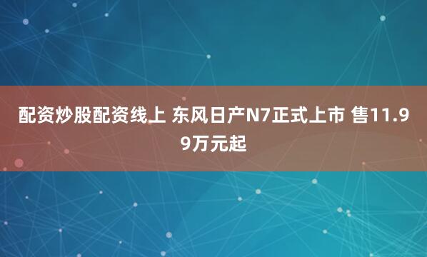 配资炒股配资线上 东风日产N7正式上市 售11.99万元起