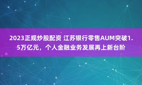 2023正规炒股配资 江苏银行零售AUM突破1.5万亿元，个人金融业务发展再上新台阶