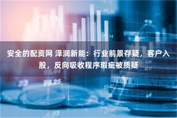 安全的配资网 泽润新能：行业前景存疑，客户入股，反向吸收程序瑕疵被质疑