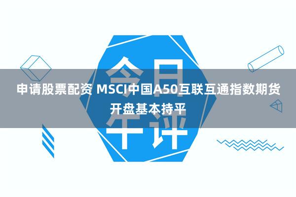 申请股票配资 MSCI中国A50互联互通指数期货开盘基本持平