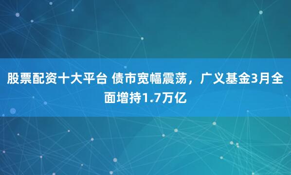 股票配资十大平台 债市宽幅震荡，广义基金3月全面增持1.7万亿