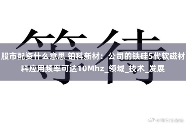 股市配资什么意思 铂科新材：公司的铁硅5代软磁材料应用频率可达10Mhz_领域_技术_发展