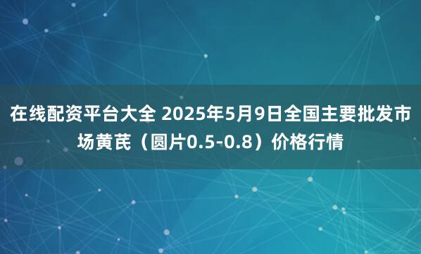 在线配资平台大全 2025年5月9日全国主要批发市场黄芪（圆片0.5-0.8）价格行情