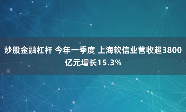 炒股金融杠杆 今年一季度 上海软信业营收超3800亿元增长15.3%