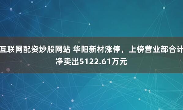 互联网配资炒股网站 华阳新材涨停，上榜营业部合计净卖出5122.61万元