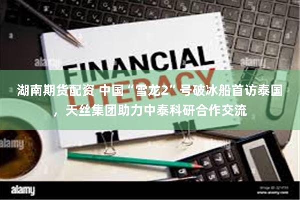 湖南期货配资 中国“雪龙2”号破冰船首访泰国，天丝集团助力中泰科研合作交流