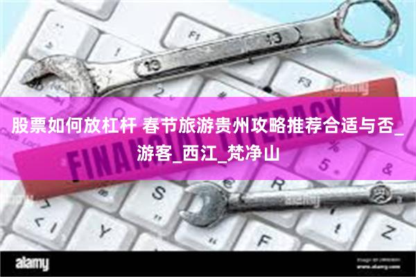 股票如何放杠杆 春节旅游贵州攻略推荐合适与否_游客_西江_梵净山