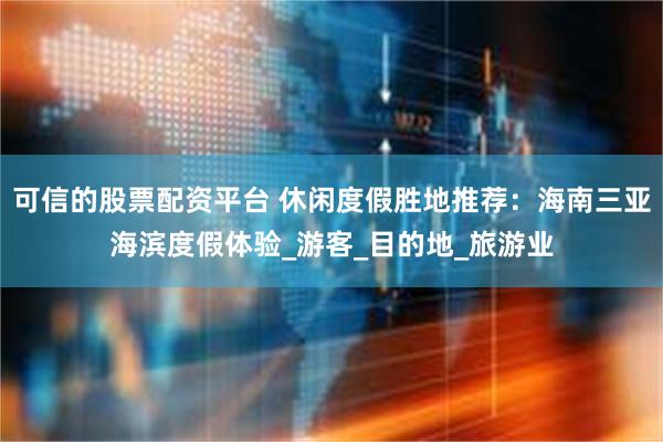 可信的股票配资平台 休闲度假胜地推荐：海南三亚海滨度假体验_游客_目的地_旅游业