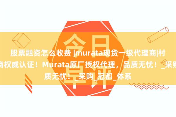 股票融资怎么收费 |murata现货一级代理商|村田电感代理商权威认证！Murata原厂授权代理，品质无忧！_采购_冠都_体系