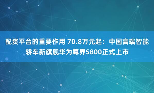 配资平台的重要作用 70.8万元起：中国高端智能轿车新旗舰华为尊界S800正式上市