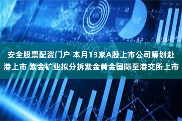 安全股票配资门户 本月13家A股上市公司筹划赴港上市 紫金矿业拟分拆紫金黄金国际至港交所上市