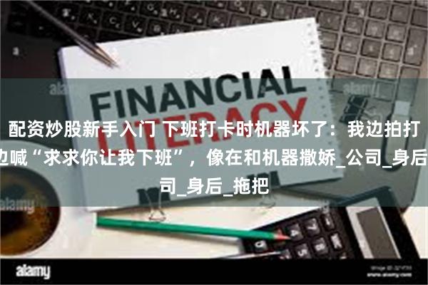配资炒股新手入门 下班打卡时机器坏了：我边拍打卡机边喊“求求你让我下班”，像在和机器撒娇_公司_身后_拖把