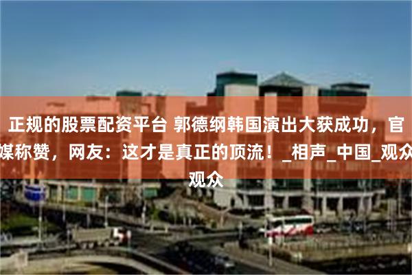 正规的股票配资平台 郭德纲韩国演出大获成功，官媒称赞，网友：这才是真正的顶流！_相声_中国_观众