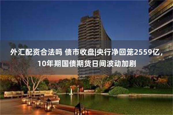 外汇配资合法吗 债市收盘|央行净回笼2559亿，10年期国债期货日间波动加剧