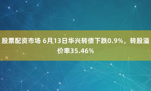股票配资市场 6月13日华兴转债下跌0.9%，转股溢价率35.46%