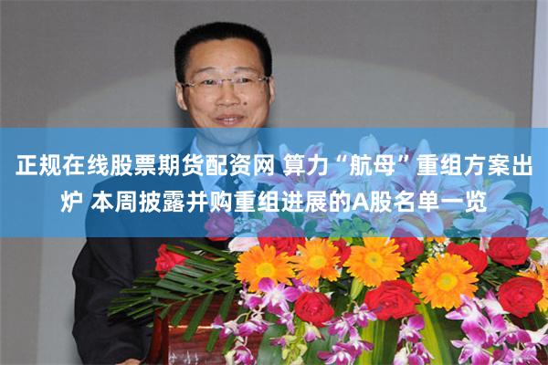 正规在线股票期货配资网 算力“航母”重组方案出炉 本周披露并购重组进展的A股名单一览