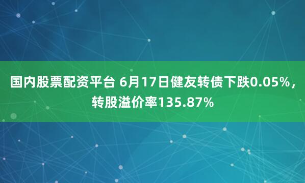 国内股票配资平台 6月17日健友转债下跌0.05%，转股溢价率135.87%