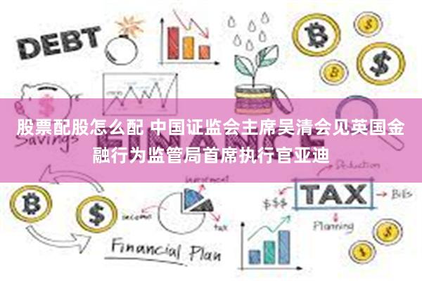 股票配股怎么配 中国证监会主席吴清会见英国金融行为监管局首席执行官亚迪