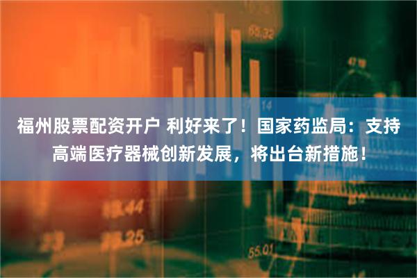 福州股票配资开户 利好来了！国家药监局：支持高端医疗器械创新发展，将出台新措施！