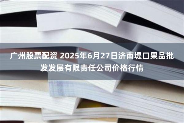 广州股票配资 2025年6月27日济南堤口果品批发发展有限责任公司价格行情