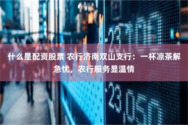 什么是配资股票 农行济南双山支行：一杯凉茶解急忧，农行服务显温情