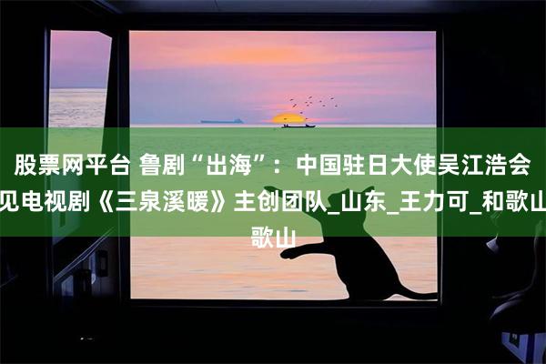 股票网平台 鲁剧“出海”：中国驻日大使吴江浩会见电视剧《三泉溪暖》主创团队_山东_王力可_和歌山
