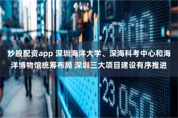 炒股配资app 深圳海洋大学、深海科考中心和海洋博物馆统筹布局 深圳三大项目建设有序推进