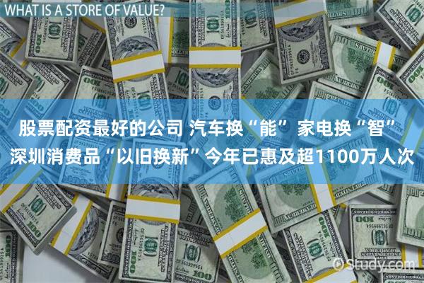 股票配资最好的公司 汽车换“能” 家电换“智” 深圳消费品“以旧换新”今年已惠及超1100万人次