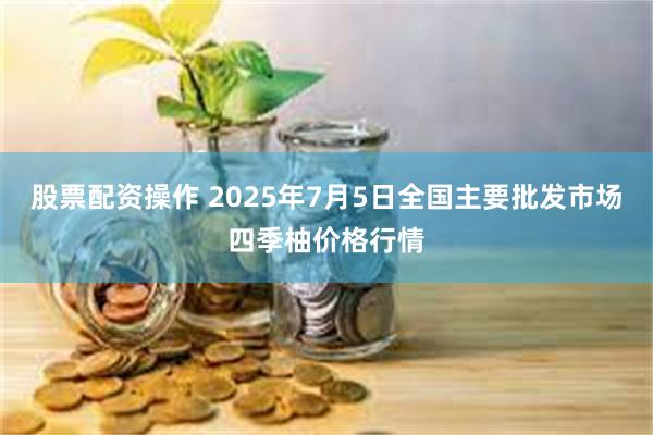 股票配资操作 2025年7月5日全国主要批发市场四季柚价格行情