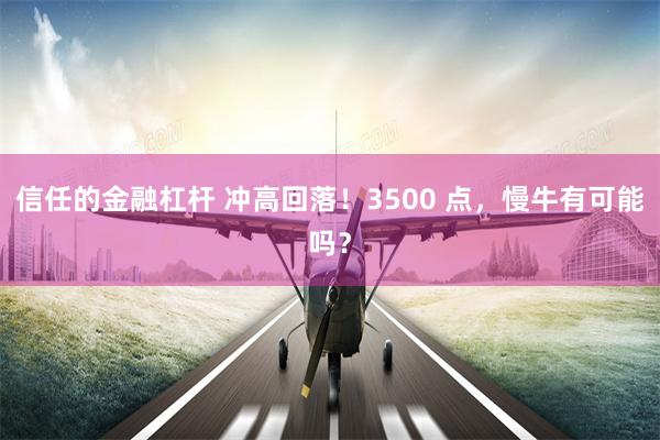 信任的金融杠杆 冲高回落！3500 点，慢牛有可能吗？