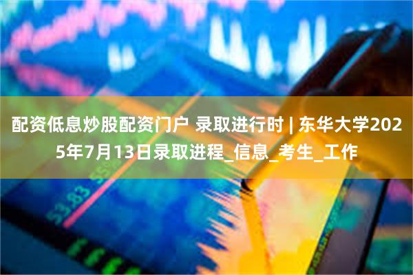 配资低息炒股配资门户 录取进行时 | 东华大学2025年7月13日录取进程_信息_考生_工作