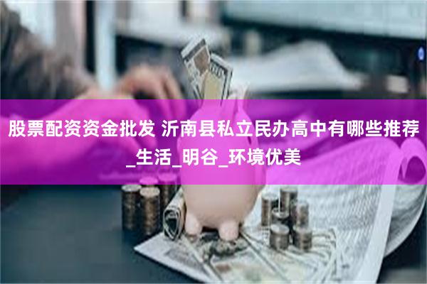 股票配资资金批发 沂南县私立民办高中有哪些推荐_生活_明谷_环境优美