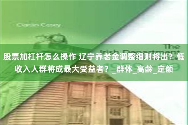 股票加杠杆怎么操作 辽宁养老金调整细则将出？低收入人群将成最大受益者？_群体_高龄_定额