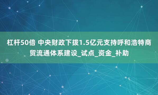 杠杆50倍 中央财政下拨1.5亿元支持呼和浩特商贸流通体系建设_试点_资金_补助