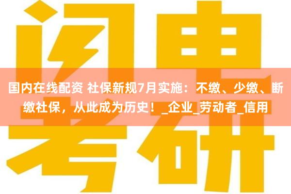 国内在线配资 社保新规7月实施：不缴、少缴、断缴社保，从此成为历史！_企业_劳动者_信用