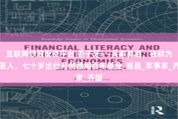 互联网炒股配资平台 姜子牙——兵家鼻祖，被称为武圣人，七十岁出仕开创西周百年基业_姬昌_军事家_齐国