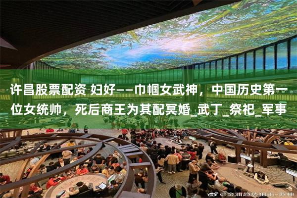 许昌股票配资 妇好——巾帼女武神，中国历史第一位女统帅，死后商王为其配冥婚_武丁_祭祀_军事