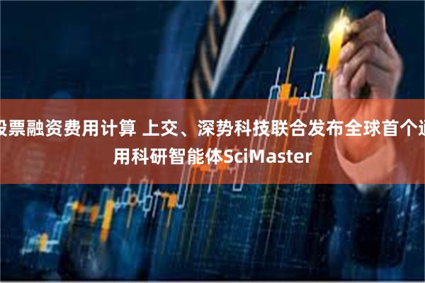 股票融资费用计算 上交、深势科技联合发布全球首个通用科研智能体SciMaster