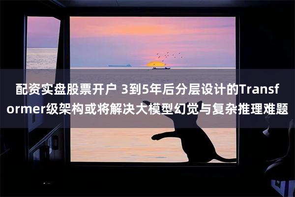 配资实盘股票开户 3到5年后分层设计的Transformer级架构或将解决大模型幻觉与复杂推理难题