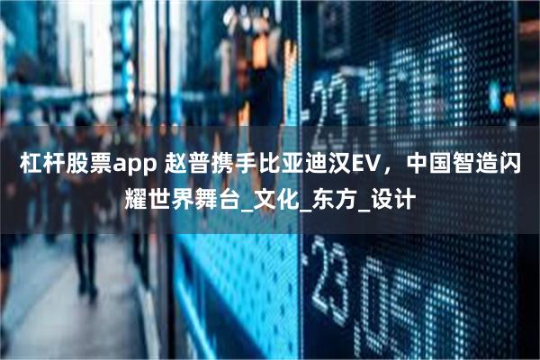 杠杆股票app 赵普携手比亚迪汉EV，中国智造闪耀世界舞台_文化_东方_设计