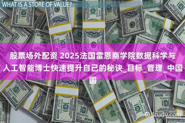 股票场外配资 2025法国雷恩商学院数据科学与人工智能博士快速提升自己的秘诀_目标_管理_中国
