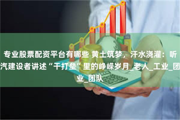 专业股票配资平台有哪些 黄土筑梦，汗水浇灌：听二汽建设者讲述“干打垒”里的峥嵘岁月_老人_工业_团队